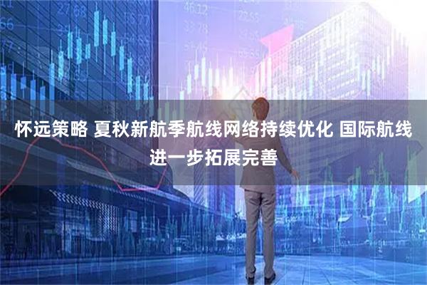 怀远策略 夏秋新航季航线网络持续优化 国际航线进一步拓展完善