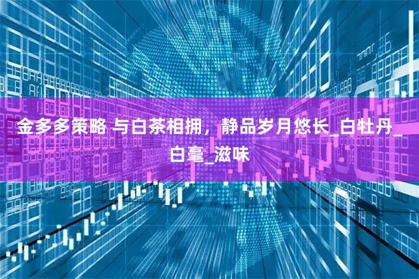 金多多策略 与白茶相拥，静品岁月悠长_白牡丹_白毫_滋味