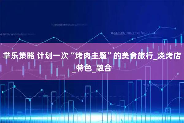 掌乐策略 计划一次“烤肉主题”的美食旅行_烧烤店_特色_融合