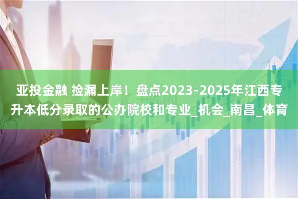 亚投金融 捡漏上岸！盘点2023-2025年江西专升本低分录取的公办院校和专业_机会_南昌_体育
