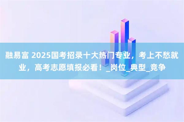 融易富 2025国考招录十大热门专业，考上不愁就业，高考志愿填报必看！_岗位_典型_竞争