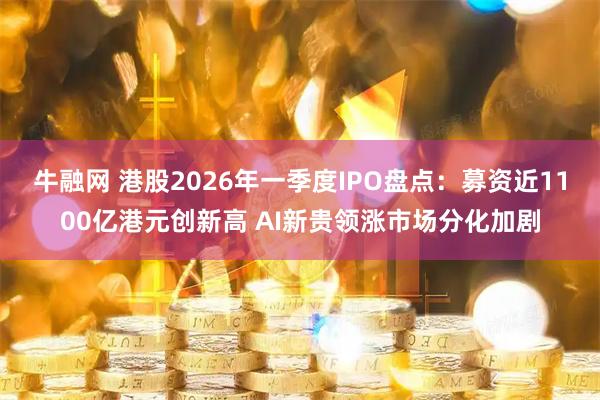 牛融网 港股2026年一季度IPO盘点：募资近1100亿港元创新高 AI新贵领涨市场分化加剧