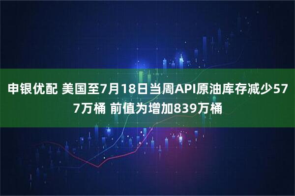 申银优配 美国至7月18日当周API原油库存减少577万桶 前值为增加839万桶