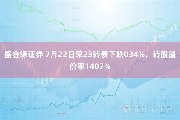 盛金缘证券 7月22日荣23转债下跌034%，转股溢价率1407%
