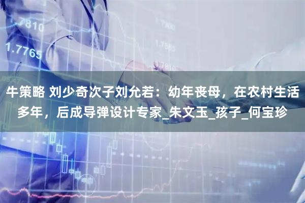 牛策略 刘少奇次子刘允若：幼年丧母，在农村生活多年，后成导弹设计专家_朱文玉_孩子_何宝珍