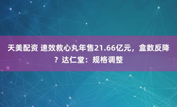 天美配资 速效救心丸年售21.66亿元，盒数反降？达仁堂：规格调整